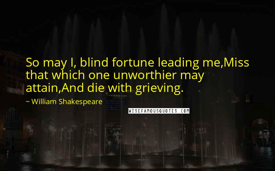 William Shakespeare Quotes: So may I, blind fortune leading me,Miss that which one unworthier may attain,And die with grieving.