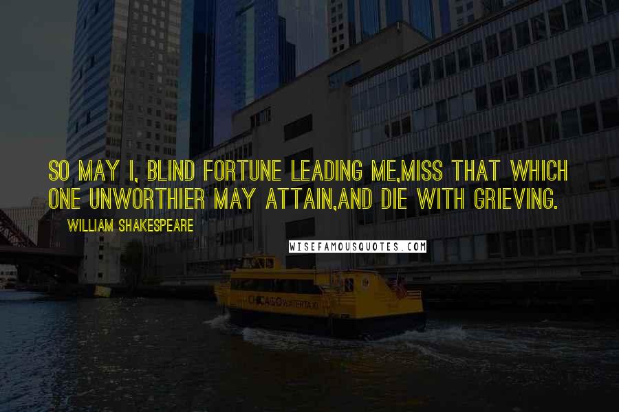 William Shakespeare Quotes: So may I, blind fortune leading me,Miss that which one unworthier may attain,And die with grieving.