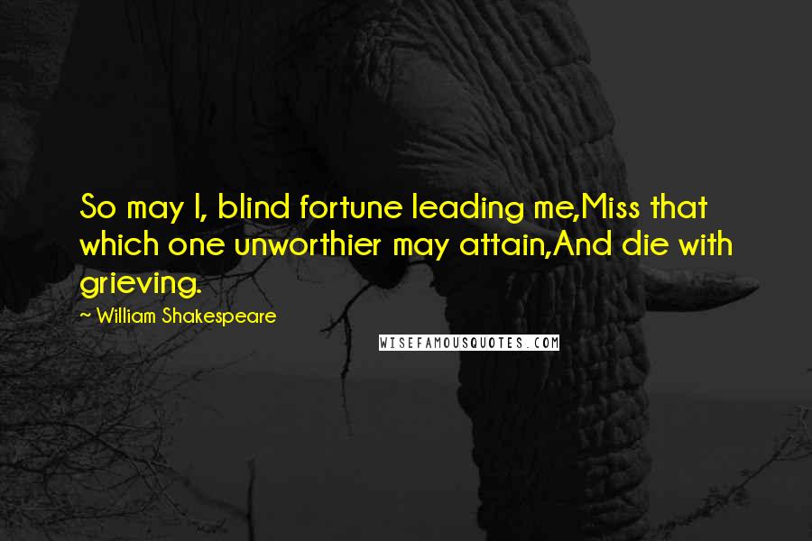 William Shakespeare Quotes: So may I, blind fortune leading me,Miss that which one unworthier may attain,And die with grieving.
