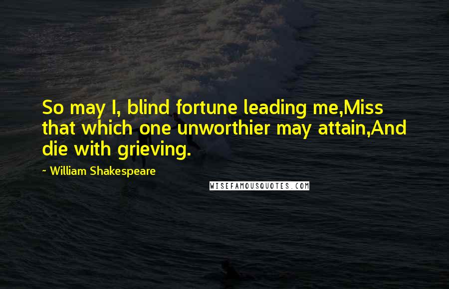 William Shakespeare Quotes: So may I, blind fortune leading me,Miss that which one unworthier may attain,And die with grieving.