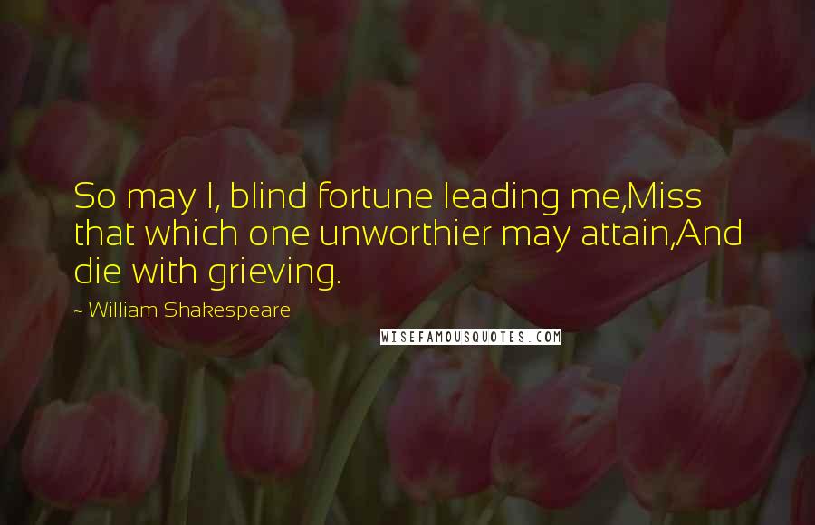 William Shakespeare Quotes: So may I, blind fortune leading me,Miss that which one unworthier may attain,And die with grieving.