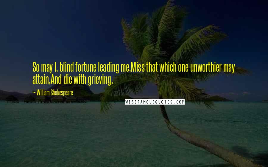 William Shakespeare Quotes: So may I, blind fortune leading me,Miss that which one unworthier may attain,And die with grieving.