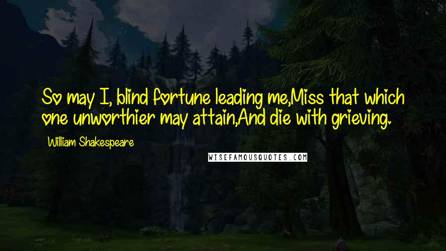 William Shakespeare Quotes: So may I, blind fortune leading me,Miss that which one unworthier may attain,And die with grieving.
