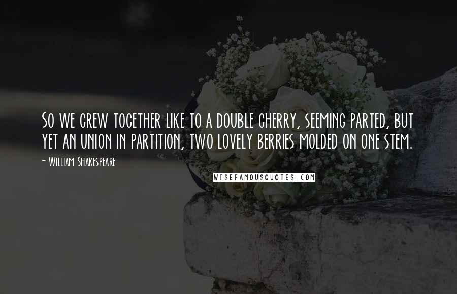 William Shakespeare Quotes: So we grew together like to a double cherry, seeming parted, but yet an union in partition, two lovely berries molded on one stem.