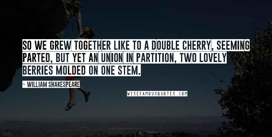 William Shakespeare Quotes: So we grew together like to a double cherry, seeming parted, but yet an union in partition, two lovely berries molded on one stem.