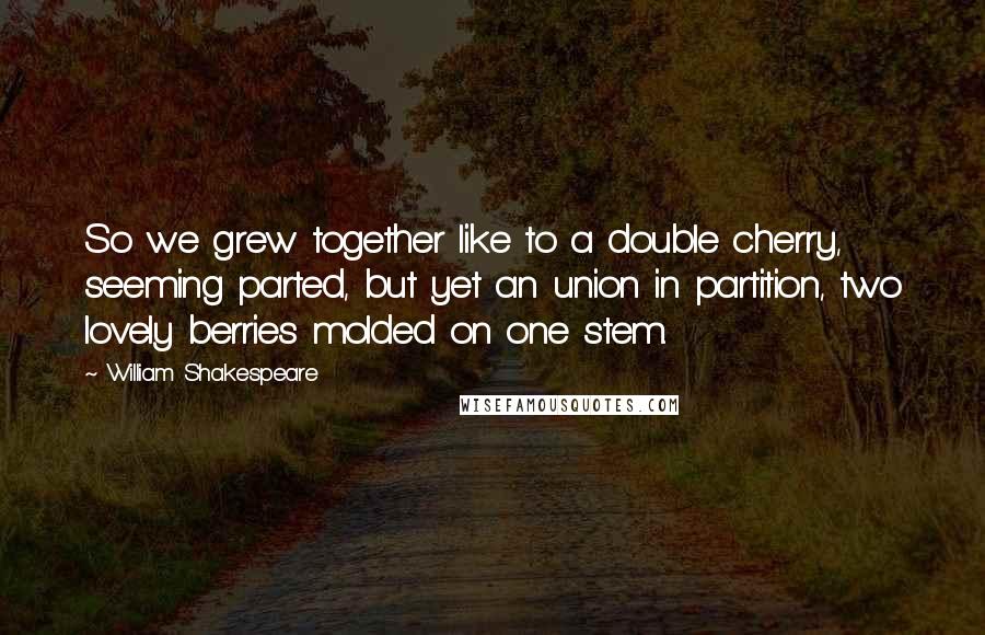 William Shakespeare Quotes: So we grew together like to a double cherry, seeming parted, but yet an union in partition, two lovely berries molded on one stem.