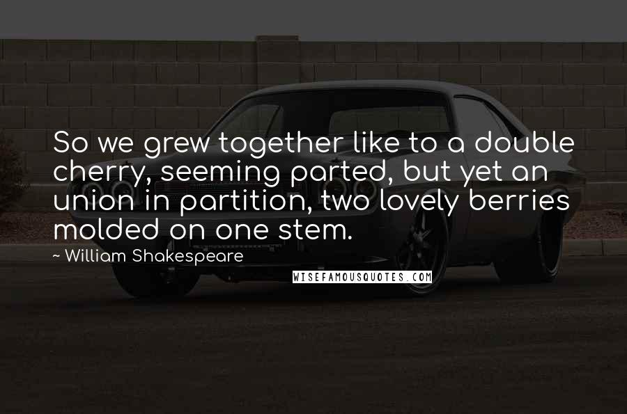 William Shakespeare Quotes: So we grew together like to a double cherry, seeming parted, but yet an union in partition, two lovely berries molded on one stem.