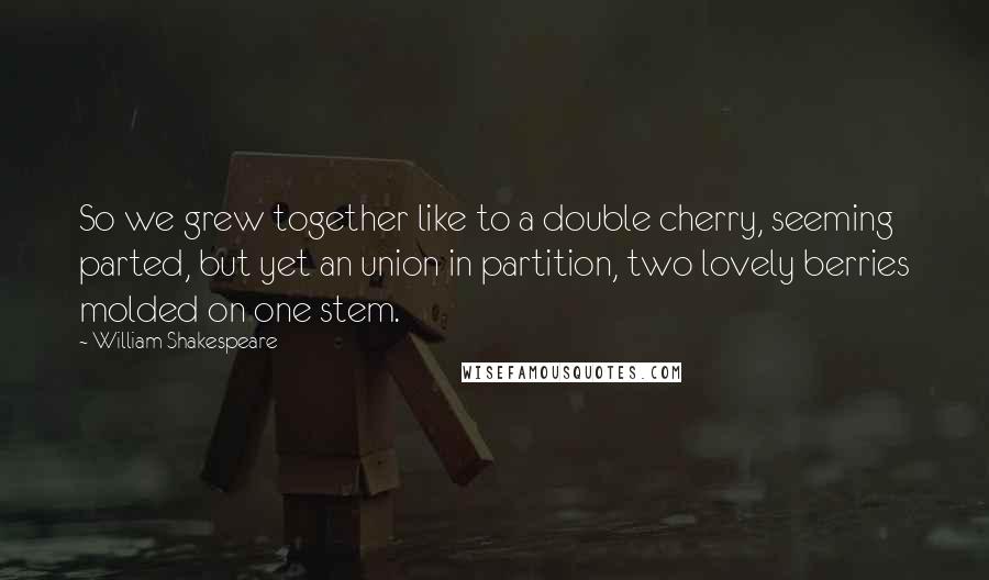 William Shakespeare Quotes: So we grew together like to a double cherry, seeming parted, but yet an union in partition, two lovely berries molded on one stem.