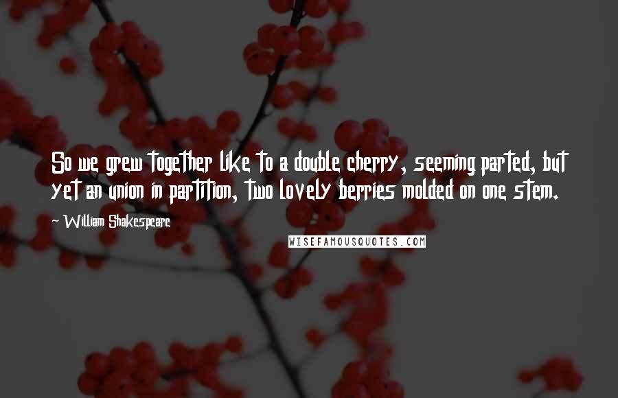 William Shakespeare Quotes: So we grew together like to a double cherry, seeming parted, but yet an union in partition, two lovely berries molded on one stem.