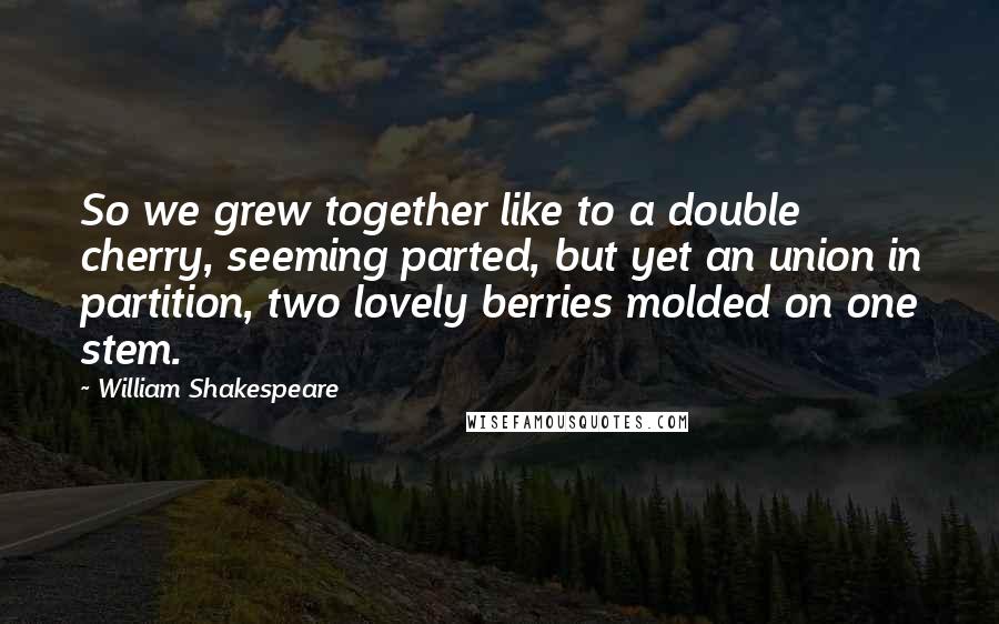 William Shakespeare Quotes: So we grew together like to a double cherry, seeming parted, but yet an union in partition, two lovely berries molded on one stem.