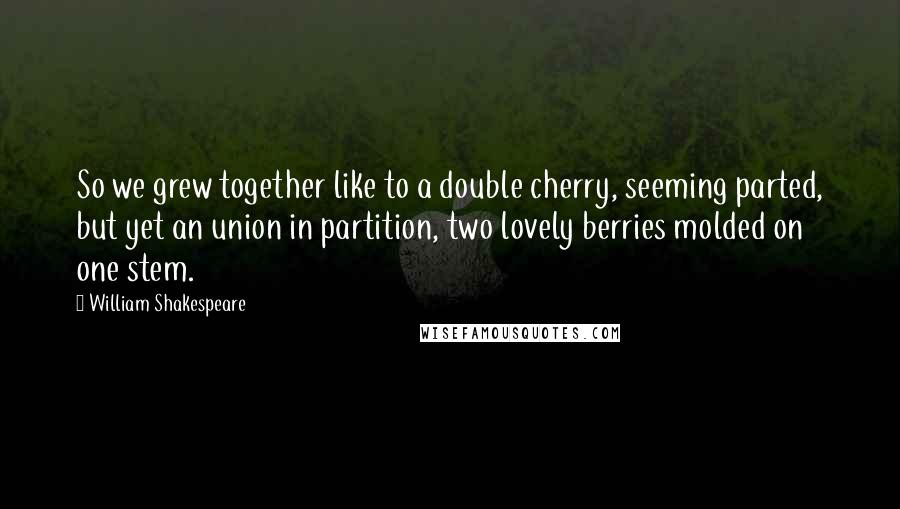 William Shakespeare Quotes: So we grew together like to a double cherry, seeming parted, but yet an union in partition, two lovely berries molded on one stem.