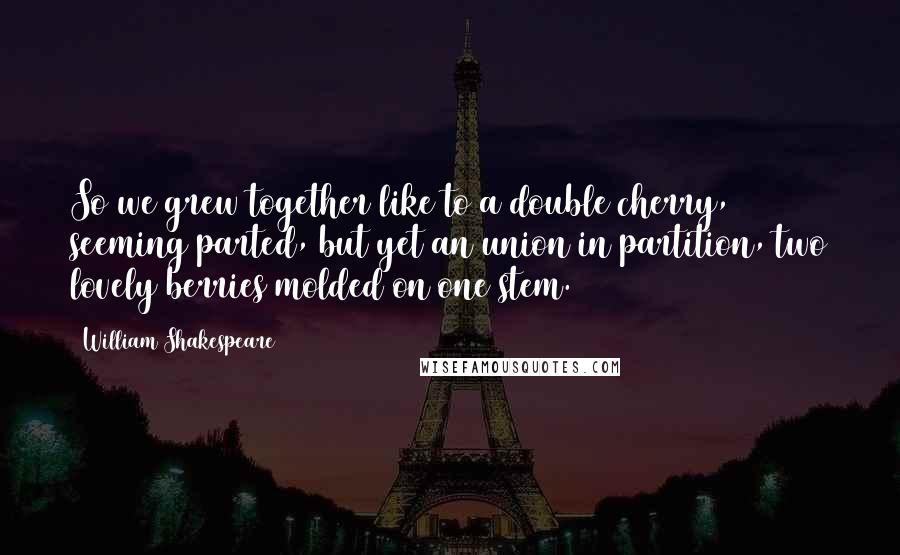 William Shakespeare Quotes: So we grew together like to a double cherry, seeming parted, but yet an union in partition, two lovely berries molded on one stem.