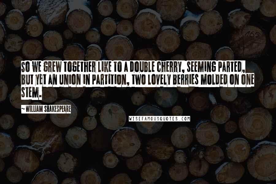 William Shakespeare Quotes: So we grew together like to a double cherry, seeming parted, but yet an union in partition, two lovely berries molded on one stem.