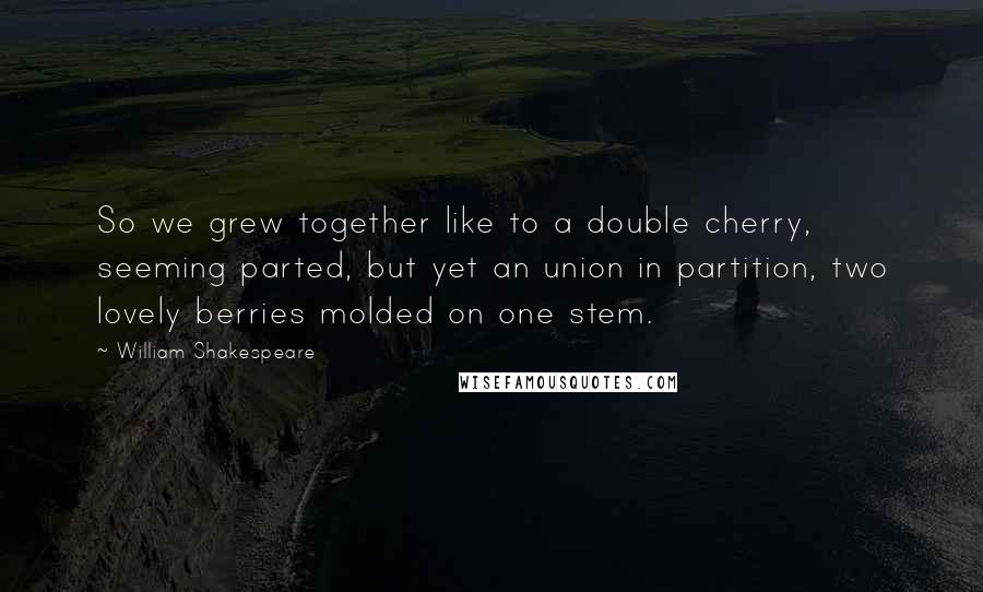 William Shakespeare Quotes: So we grew together like to a double cherry, seeming parted, but yet an union in partition, two lovely berries molded on one stem.