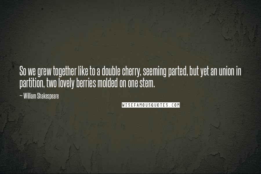 William Shakespeare Quotes: So we grew together like to a double cherry, seeming parted, but yet an union in partition, two lovely berries molded on one stem.