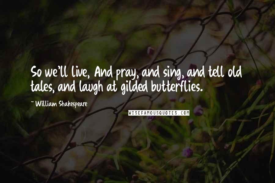 William Shakespeare Quotes: So we'll live, And pray, and sing, and tell old tales, and laugh at gilded butterflies.