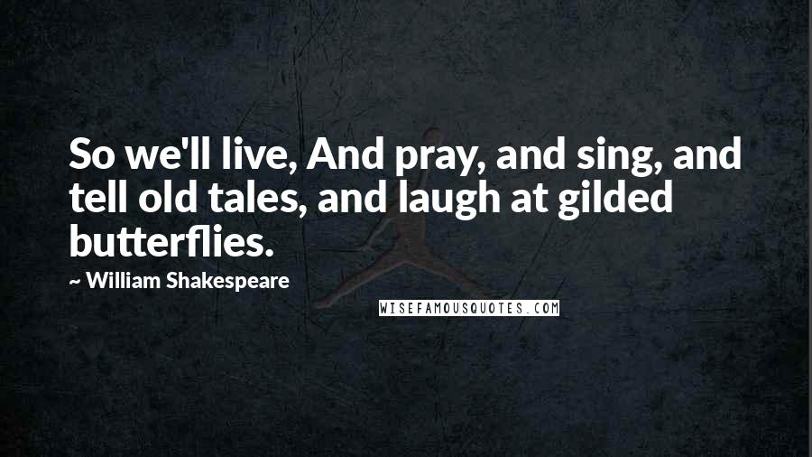 William Shakespeare Quotes: So we'll live, And pray, and sing, and tell old tales, and laugh at gilded butterflies.