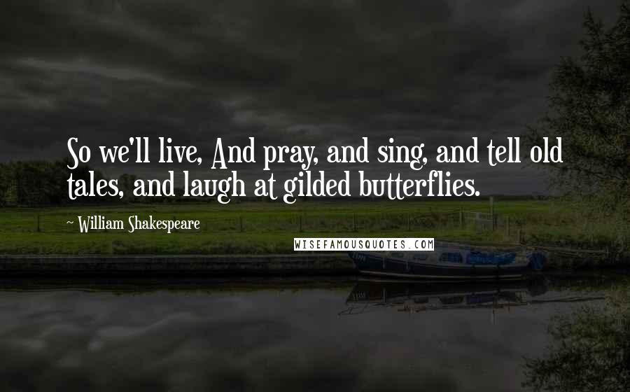 William Shakespeare Quotes: So we'll live, And pray, and sing, and tell old tales, and laugh at gilded butterflies.