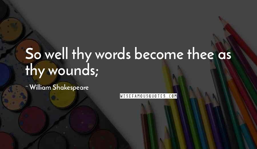 William Shakespeare Quotes: So well thy words become thee as thy wounds;