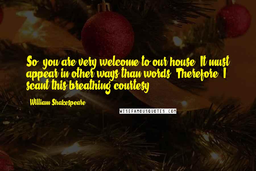 William Shakespeare Quotes: So, you are very welcome to our house. It must appear in other ways than words, Therefore, I scant this breathing courtesy.