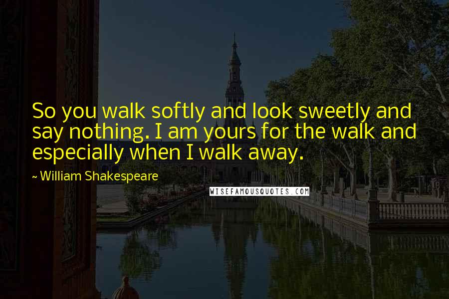 William Shakespeare Quotes: So you walk softly and look sweetly and say nothing. I am yours for the walk and especially when I walk away.
