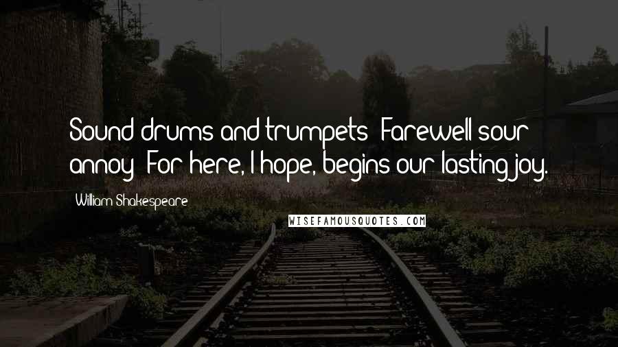 William Shakespeare Quotes: Sound drums and trumpets! Farewell sour annoy! For here, I hope, begins our lasting joy.