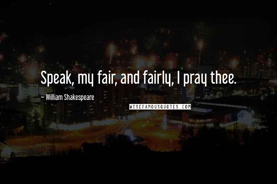 William Shakespeare Quotes: Speak, my fair, and fairly, I pray thee.