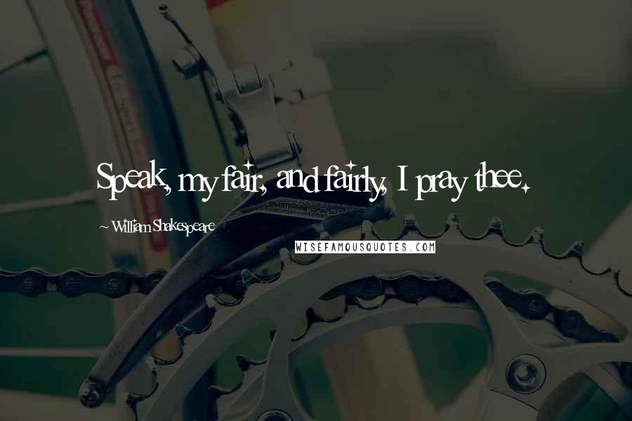 William Shakespeare Quotes: Speak, my fair, and fairly, I pray thee.