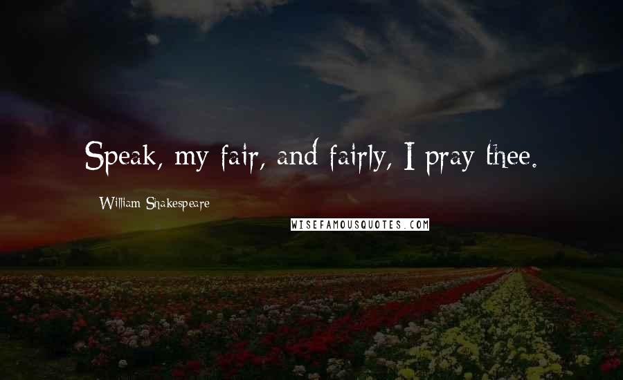 William Shakespeare Quotes: Speak, my fair, and fairly, I pray thee.