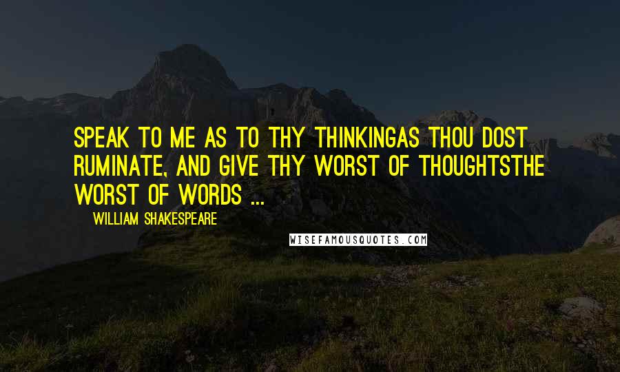 William Shakespeare Quotes: Speak to me as to thy thinkingAs thou dost ruminate, and give thy worst of thoughtsThe worst of words ...