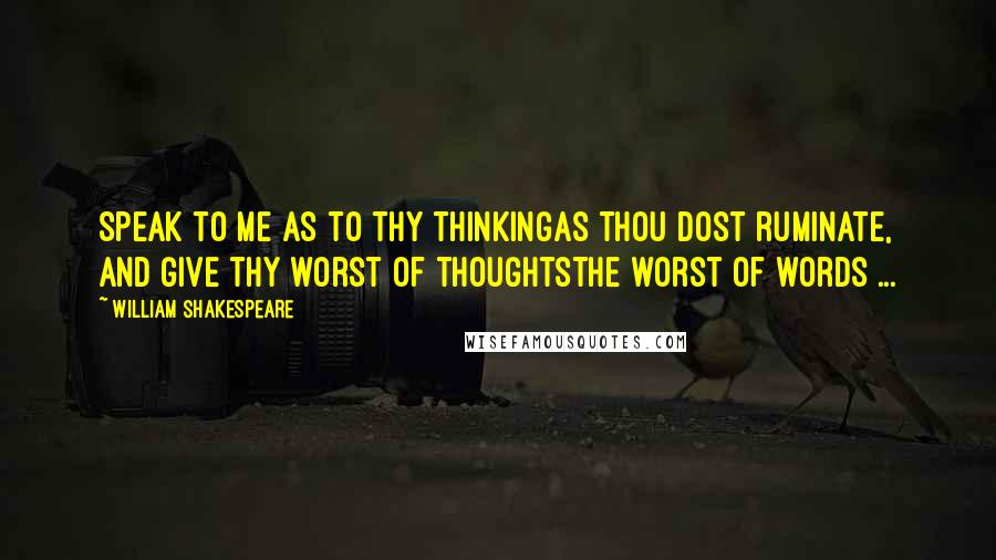 William Shakespeare Quotes: Speak to me as to thy thinkingAs thou dost ruminate, and give thy worst of thoughtsThe worst of words ...