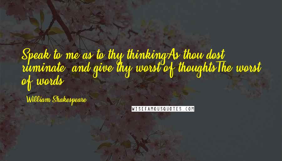 William Shakespeare Quotes: Speak to me as to thy thinkingAs thou dost ruminate, and give thy worst of thoughtsThe worst of words ...