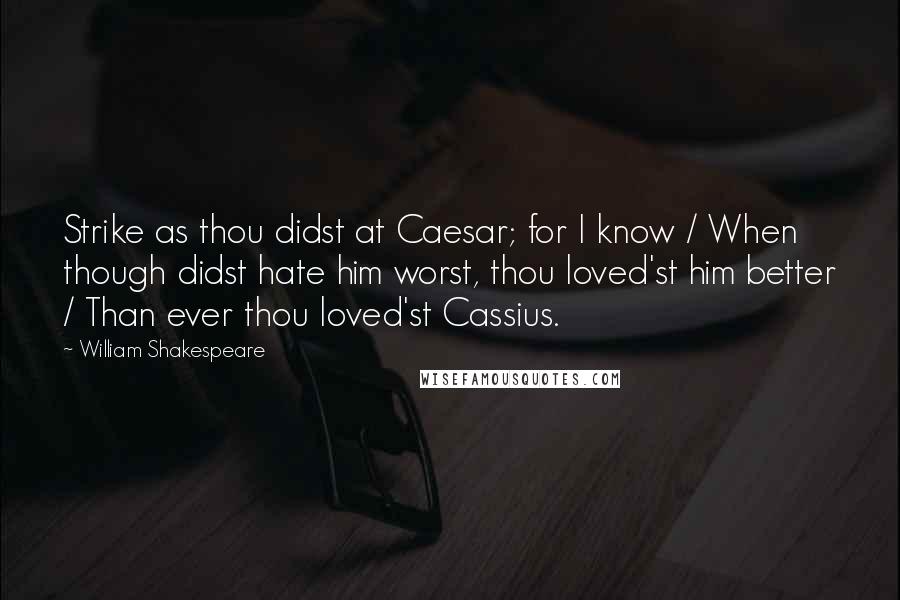 William Shakespeare Quotes: Strike as thou didst at Caesar; for I know / When though didst hate him worst, thou loved'st him better / Than ever thou loved'st Cassius.