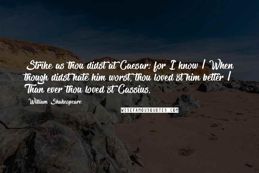 William Shakespeare Quotes: Strike as thou didst at Caesar; for I know / When though didst hate him worst, thou loved'st him better / Than ever thou loved'st Cassius.