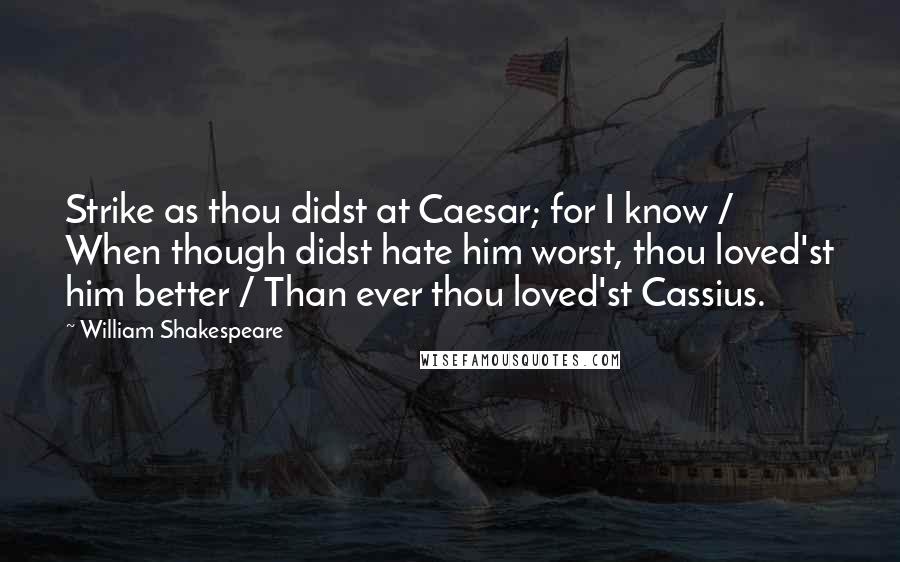 William Shakespeare Quotes: Strike as thou didst at Caesar; for I know / When though didst hate him worst, thou loved'st him better / Than ever thou loved'st Cassius.