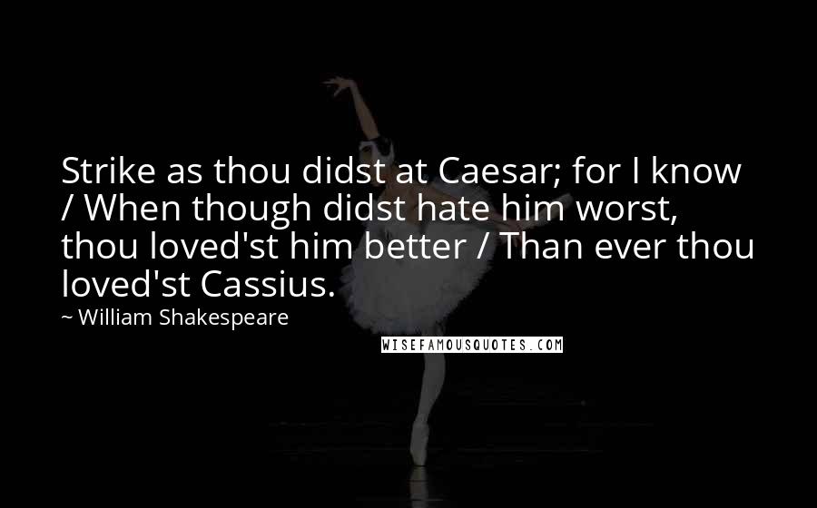 William Shakespeare Quotes: Strike as thou didst at Caesar; for I know / When though didst hate him worst, thou loved'st him better / Than ever thou loved'st Cassius.