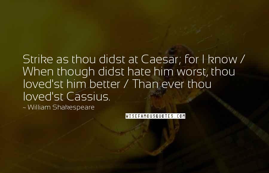 William Shakespeare Quotes: Strike as thou didst at Caesar; for I know / When though didst hate him worst, thou loved'st him better / Than ever thou loved'st Cassius.