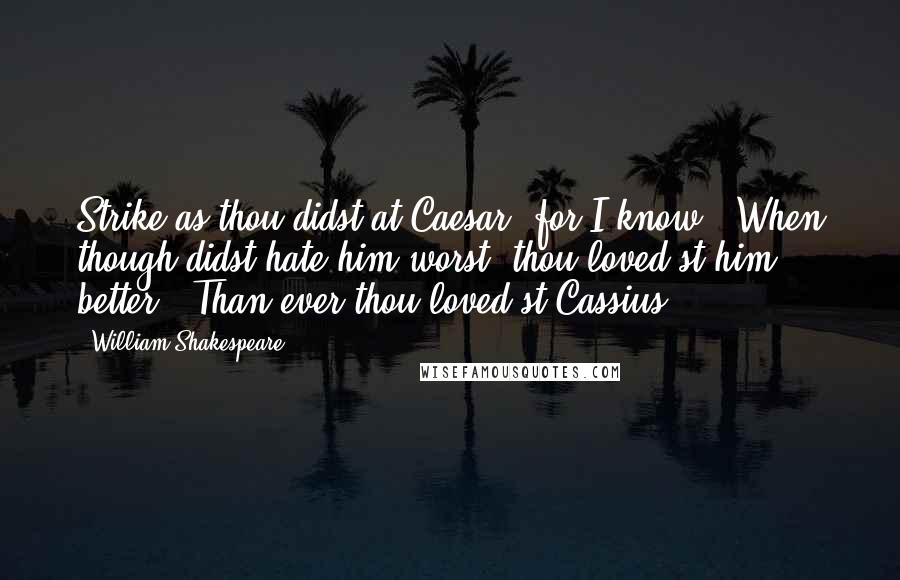 William Shakespeare Quotes: Strike as thou didst at Caesar; for I know / When though didst hate him worst, thou loved'st him better / Than ever thou loved'st Cassius.