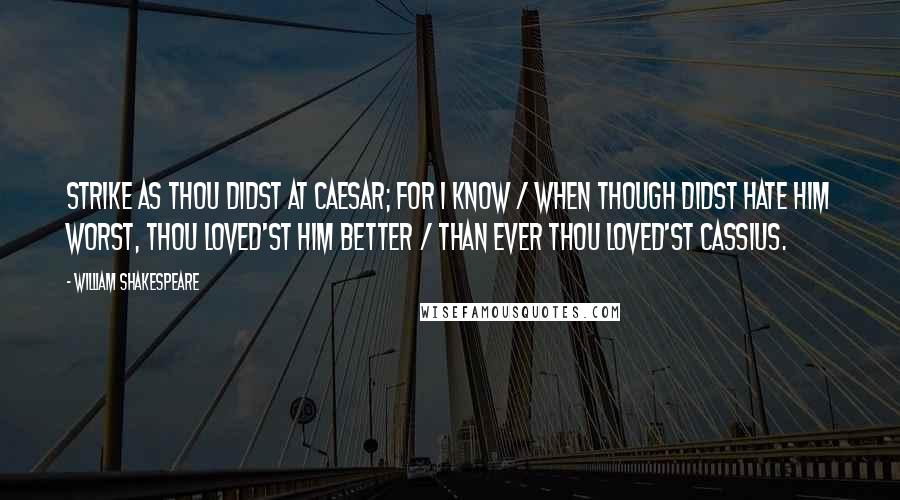 William Shakespeare Quotes: Strike as thou didst at Caesar; for I know / When though didst hate him worst, thou loved'st him better / Than ever thou loved'st Cassius.