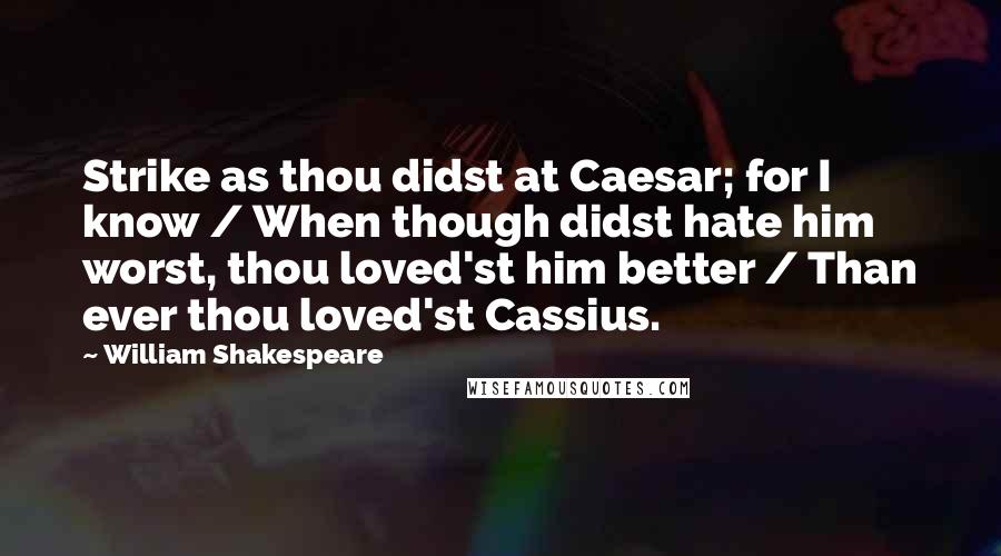 William Shakespeare Quotes: Strike as thou didst at Caesar; for I know / When though didst hate him worst, thou loved'st him better / Than ever thou loved'st Cassius.