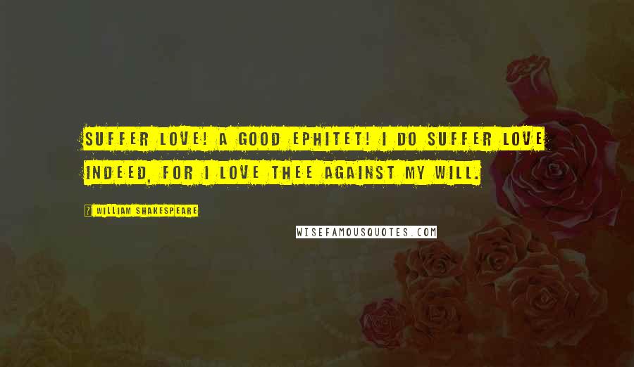 William Shakespeare Quotes: Suffer love! A good ephitet! I do suffer love indeed, for I love thee against my will.