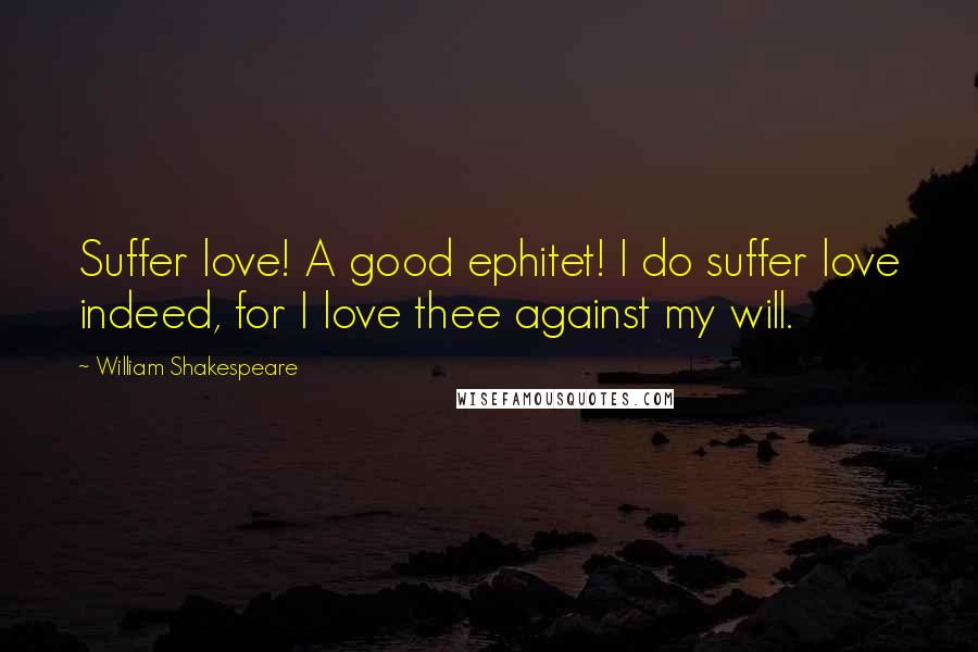 William Shakespeare Quotes: Suffer love! A good ephitet! I do suffer love indeed, for I love thee against my will.