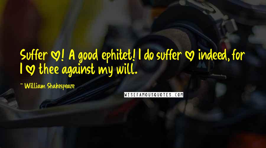 William Shakespeare Quotes: Suffer love! A good ephitet! I do suffer love indeed, for I love thee against my will.