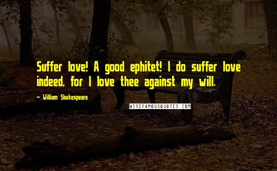 William Shakespeare Quotes: Suffer love! A good ephitet! I do suffer love indeed, for I love thee against my will.