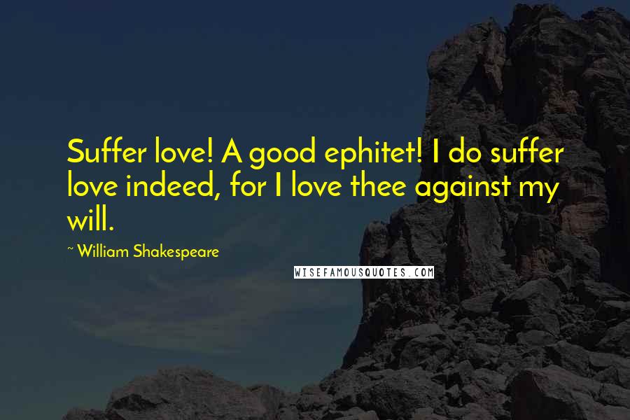 William Shakespeare Quotes: Suffer love! A good ephitet! I do suffer love indeed, for I love thee against my will.