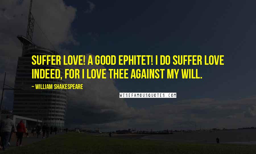 William Shakespeare Quotes: Suffer love! A good ephitet! I do suffer love indeed, for I love thee against my will.