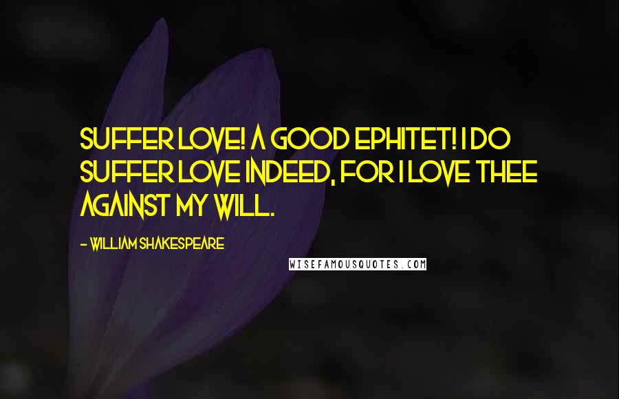 William Shakespeare Quotes: Suffer love! A good ephitet! I do suffer love indeed, for I love thee against my will.