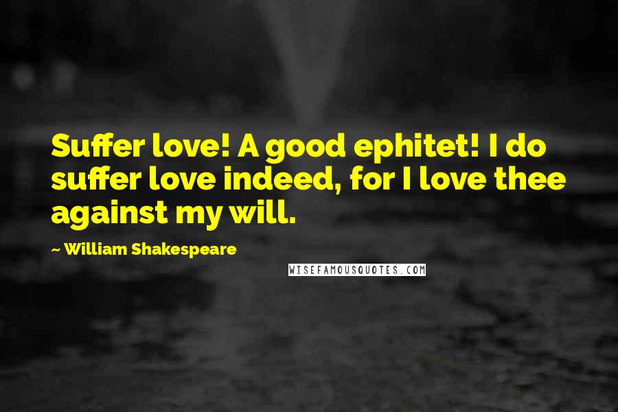 William Shakespeare Quotes: Suffer love! A good ephitet! I do suffer love indeed, for I love thee against my will.