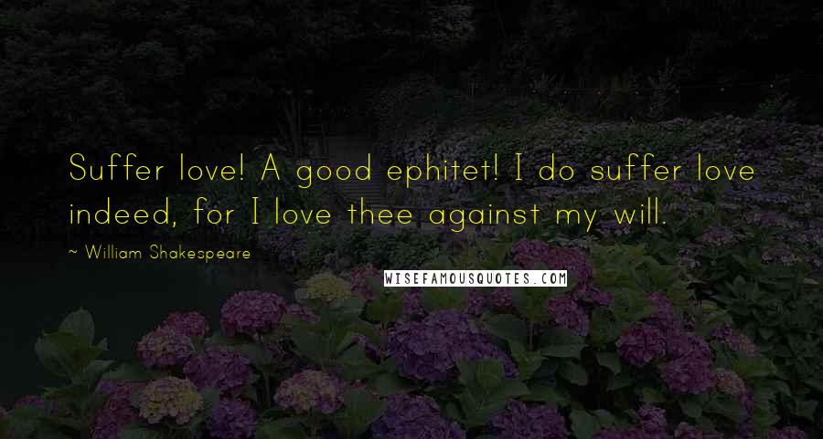 William Shakespeare Quotes: Suffer love! A good ephitet! I do suffer love indeed, for I love thee against my will.