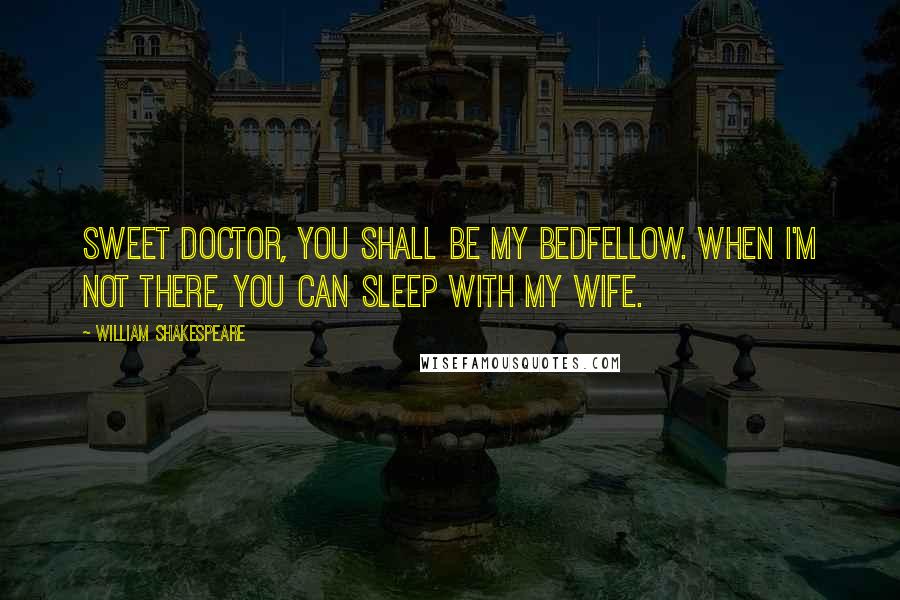 William Shakespeare Quotes: Sweet doctor, you shall be my bedfellow. When I'm not there, you can sleep with my wife.